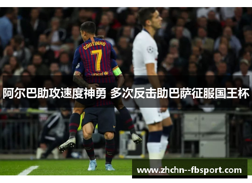 阿尔巴助攻速度神勇 多次反击助巴萨征服国王杯 阿尔巴助攻速度神勇 多次反击助巴萨征服国王杯