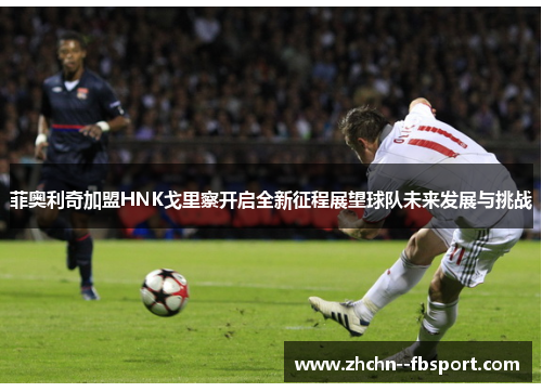 菲奥利奇加盟HNK戈里察开启全新征程展望球队未来发展与挑战 菲奥利奇加盟HNK戈里察开启全新征程展望球队未来发展与挑战