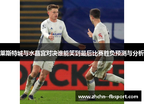 莱斯特城与水晶宫对决谁能笑到最后比赛胜负预测与分析 莱斯特城与水晶宫对决谁能笑到最后比赛胜负预测与分析