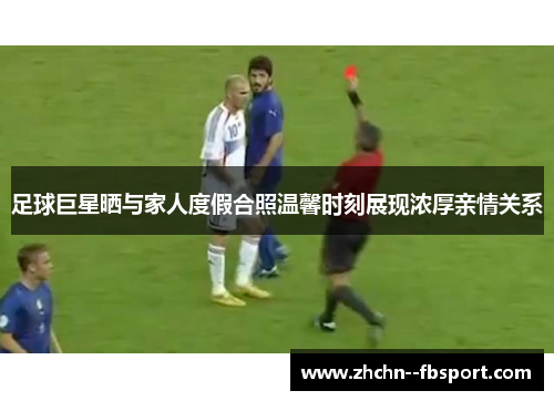 足球巨星晒与家人度假合照温馨时刻展现浓厚亲情关系 足球巨星晒与家人度假合照温馨时刻展现浓厚亲情关系