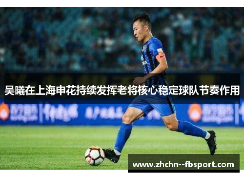 吴曦在上海申花持续发挥老将核心稳定球队节奏作用 吴曦在上海申花持续发挥老将核心稳定球队节奏作用