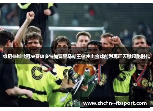 维尼修斯欧冠决赛破多特加冕皇马新王储冲击金球前列再证天赋领跑时代 维尼修斯欧冠决赛破多特加冕皇马新王储冲击金球前列再证天赋领跑时代